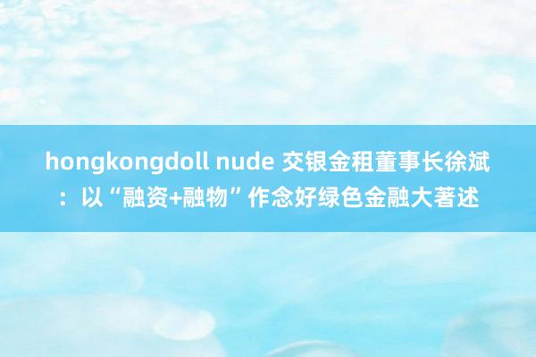 hongkongdoll nude 交银金租董事长徐斌：以“融资+融物”作念好绿色金融大著述