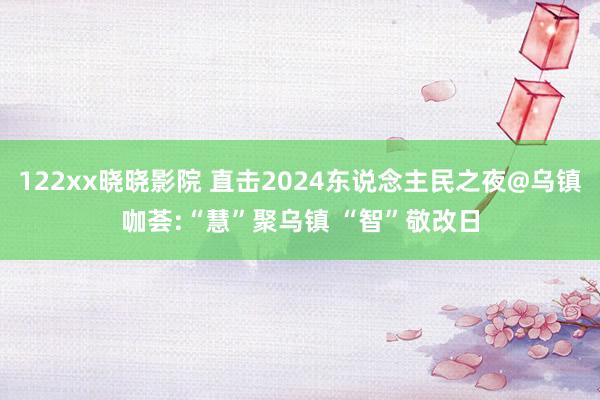 122xx晓晓影院 直击2024东说念主民之夜@乌镇咖荟:“慧”聚乌镇 “智”敬改日