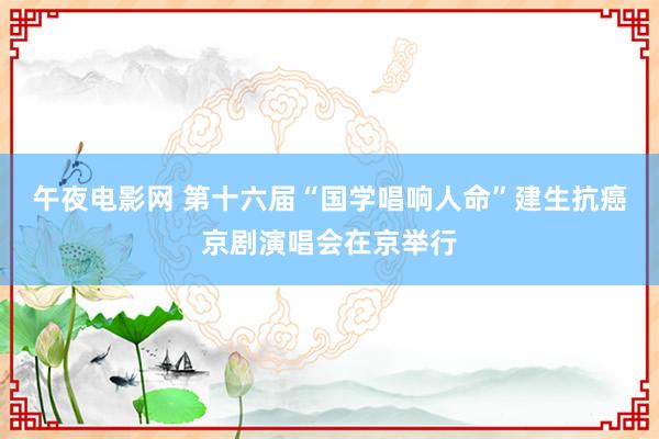 午夜电影网 第十六届“国学唱响人命”建生抗癌京剧演唱会在京举行