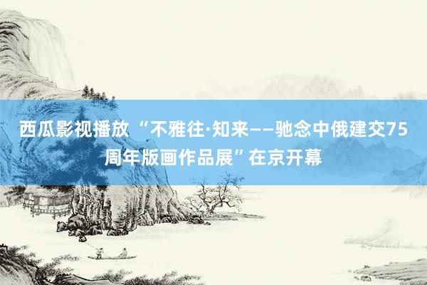 西瓜影视播放 “不雅往·知来——驰念中俄建交75周年版画作品展”在京开幕