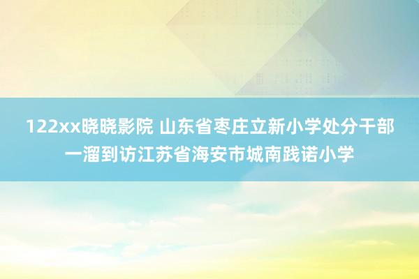 122xx晓晓影院 山东省枣庄立新小学处分干部一溜到访江苏省海安市城南践诺小学