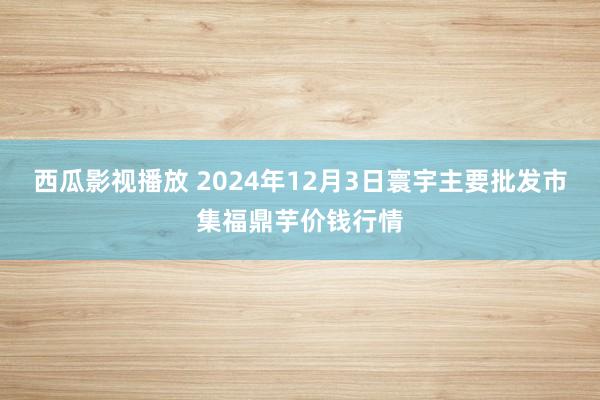 西瓜影视播放 2024年12月3日寰宇主要批发市集福鼎芋价钱行情