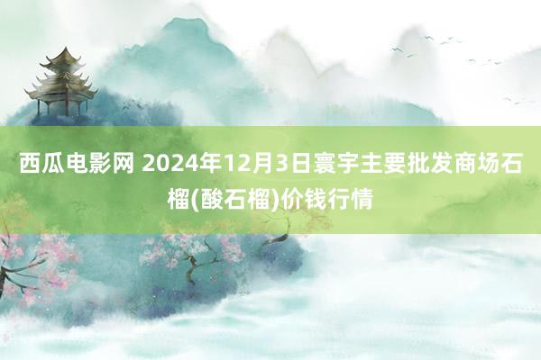 西瓜电影网 2024年12月3日寰宇主要批发商场石榴(酸石榴)价钱行情