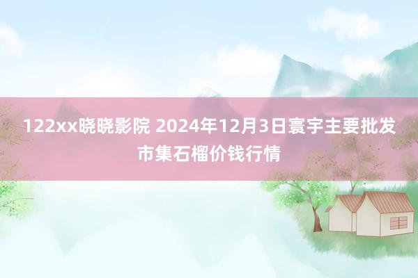 122xx晓晓影院 2024年12月3日寰宇主要批发市集石榴价钱行情