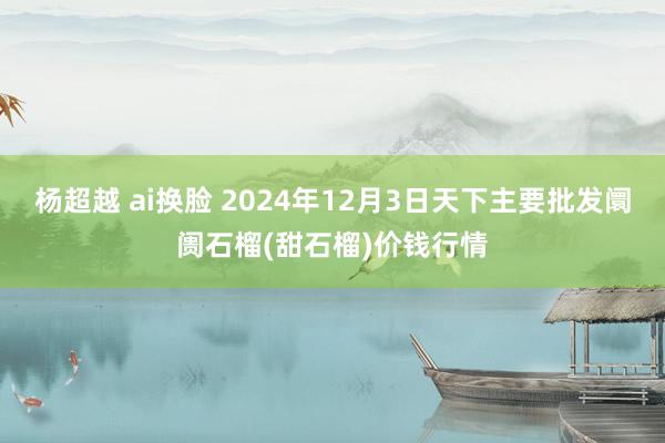 杨超越 ai换脸 2024年12月3日天下主要批发阛阓石榴(甜石榴)价钱行情