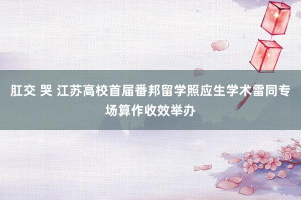 肛交 哭 江苏高校首届番邦留学照应生学术雷同专场算作收效举办