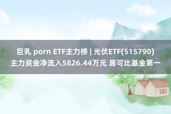 巨乳 porn ETF主力榜 | 光伏ETF(515790)主力资金净流入5826.44万元 居可比基金第一