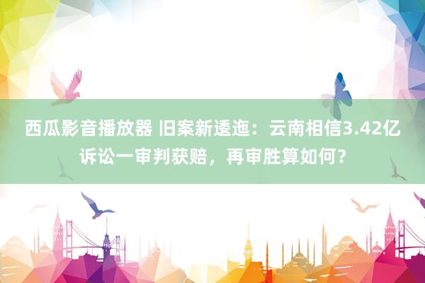 西瓜影音播放器 旧案新逶迤：云南相信3.42亿诉讼一审判获赔，再审胜算如何？