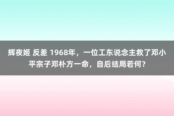 辉夜姬 反差 1968年，一位工东说念主救了邓小平宗子邓朴方一命，自后结局若何？