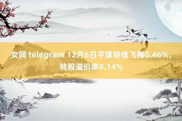 女同 telegram 12月6日平煤转债飞腾0.46%，转股溢价率9.14%