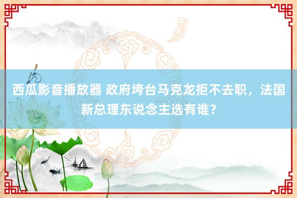 西瓜影音播放器 政府垮台马克龙拒不去职，法国新总理东说念主选有谁？