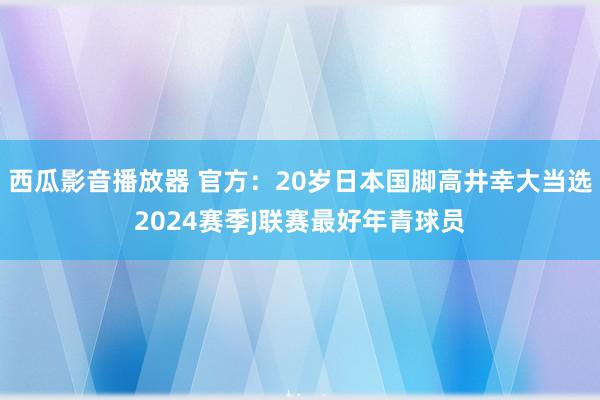 西瓜影音播放器 官方：20岁日本国脚高井幸大当选2024赛季J联赛最好年青球员