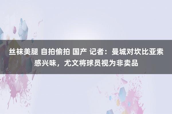 丝袜美腿 自拍偷拍 国产 记者：曼城对坎比亚索感兴味，尤文将球员视为非卖品