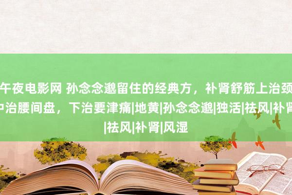 午夜电影网 孙念念邈留住的经典方，补肾舒筋上治颈椎，中治腰间盘，下治要津痛|地黄|孙念念邈|独活|祛风|补肾|风湿