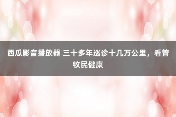 西瓜影音播放器 三十多年巡诊十几万公里，看管牧民健康