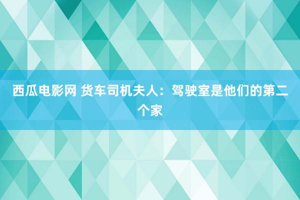 西瓜电影网 货车司机夫人：驾驶室是他们的第二个家