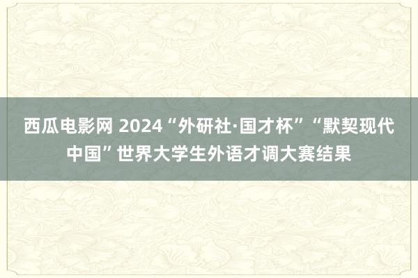 西瓜电影网 2024“外研社·国才杯”“默契现代中国”世界大学生外语才调大赛结果