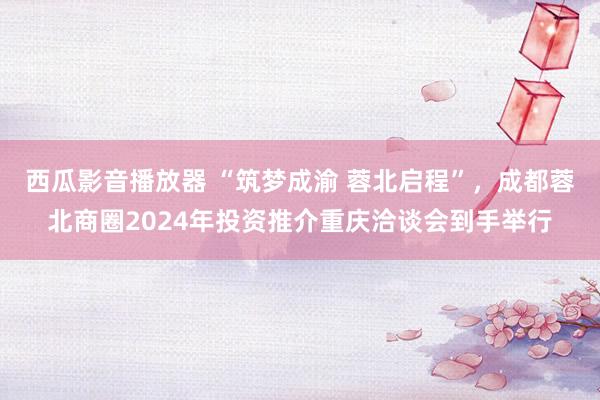 西瓜影音播放器 “筑梦成渝 蓉北启程”，成都蓉北商圈2024年投资推介重庆洽谈会到手举行