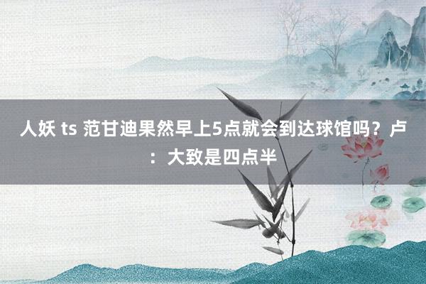 人妖 ts 范甘迪果然早上5点就会到达球馆吗？卢：大致是四点半