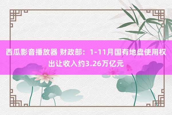 西瓜影音播放器 财政部：1-11月国有地盘使用权出让收入约3.26万亿元