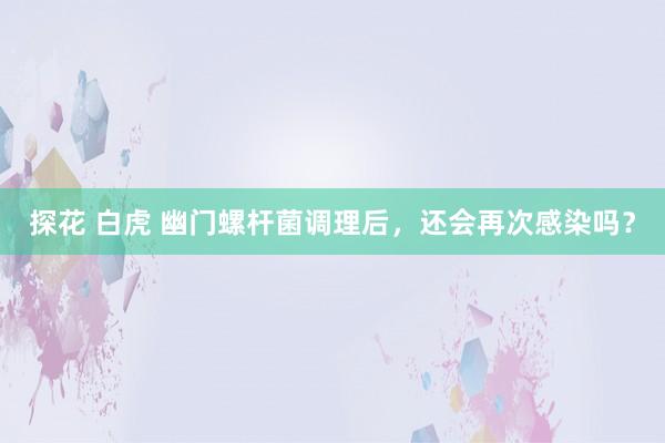 探花 白虎 幽门螺杆菌调理后，还会再次感染吗？