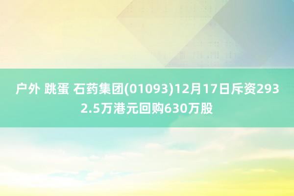 户外 跳蛋 石药集团(01093)12月17日斥资2932.5万港元回购630万股