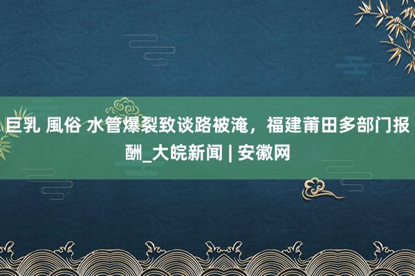 巨乳 風俗 水管爆裂致谈路被淹，福建莆田多部门报酬_大皖新闻 | 安徽网