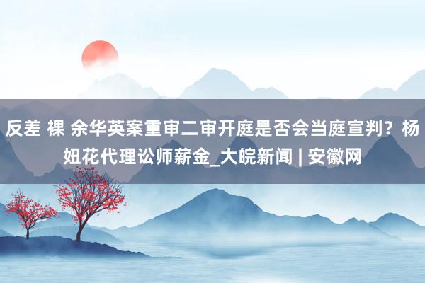 反差 裸 余华英案重审二审开庭是否会当庭宣判？杨妞花代理讼师薪金_大皖新闻 | 安徽网