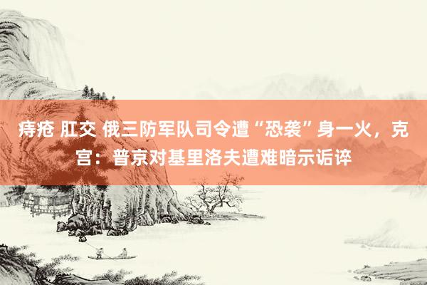 痔疮 肛交 俄三防军队司令遭“恐袭”身一火，克宫：普京对基里洛夫遭难暗示诟谇