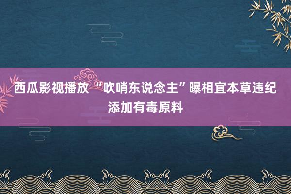 西瓜影视播放 “吹哨东说念主”曝相宜本草违纪添加有毒原料