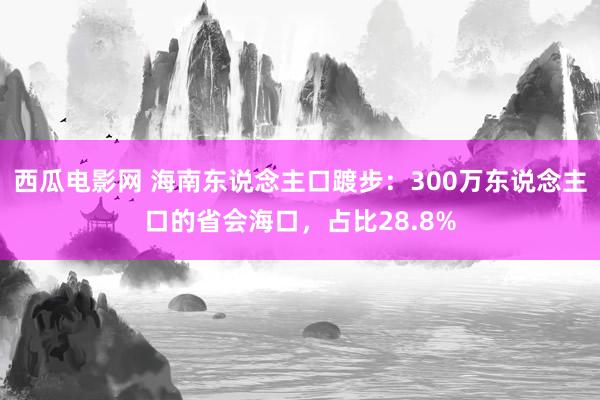 西瓜电影网 海南东说念主口踱步：300万东说念主口的省会海口，占比28.8%