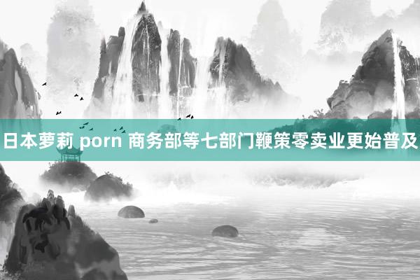 日本萝莉 porn 商务部等七部门鞭策零卖业更始普及