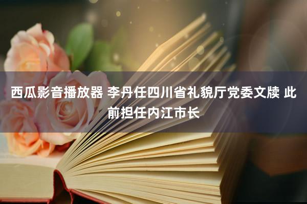 西瓜影音播放器 李丹任四川省礼貌厅党委文牍 此前担任内江市长