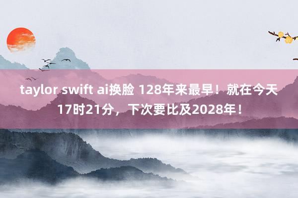 taylor swift ai换脸 128年来最早！就在今天17时21分，下次要比及2028年！