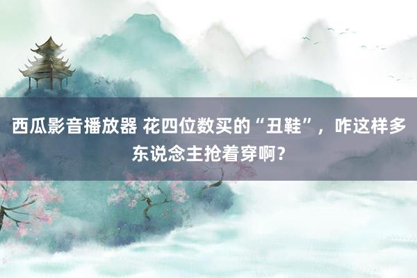 西瓜影音播放器 花四位数买的“丑鞋”，咋这样多东说念主抢着穿啊？