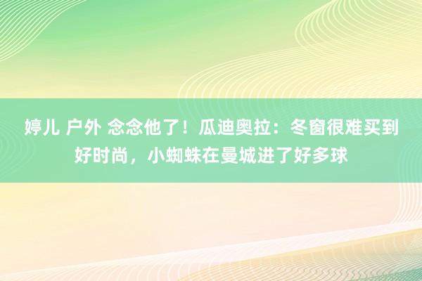 婷儿 户外 念念他了！瓜迪奥拉：冬窗很难买到好时尚，小蜘蛛在曼城进了好多球