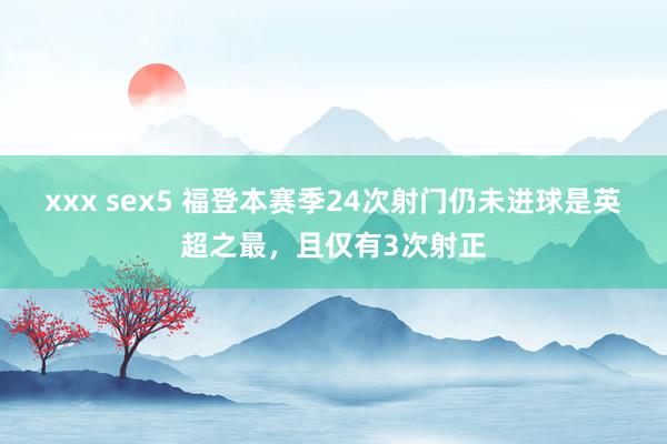 xxx sex5 福登本赛季24次射门仍未进球是英超之最，且仅有3次射正