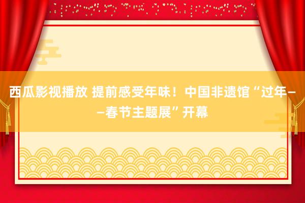 西瓜影视播放 提前感受年味！中国非遗馆“过年——春节主题展”开幕