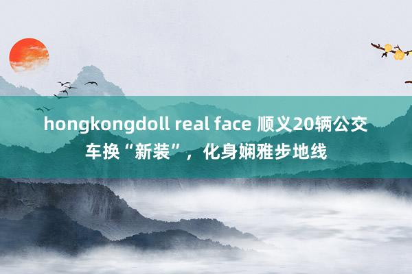 hongkongdoll real face 顺义20辆公交车换“新装”，化身娴雅步地线