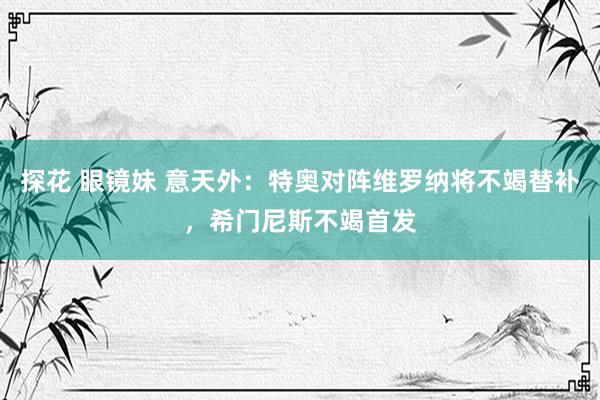 探花 眼镜妹 意天外：特奥对阵维罗纳将不竭替补，希门尼斯不竭首发