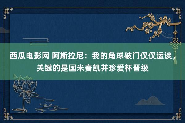 西瓜电影网 阿斯拉尼：我的角球破门仅仅运谈，关键的是国米奏凯并珍爱杯晋级