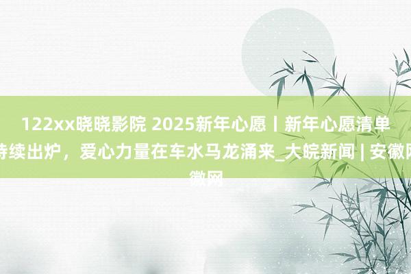 122xx晓晓影院 2025新年心愿丨新年心愿清单持续出炉，爱心力量在车水马龙涌来_大皖新闻 | 安徽网