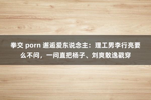 拳交 porn 邂逅爱东说念主：理工男李行亮要么不问，一问直把杨子、刘爽散逸戳穿