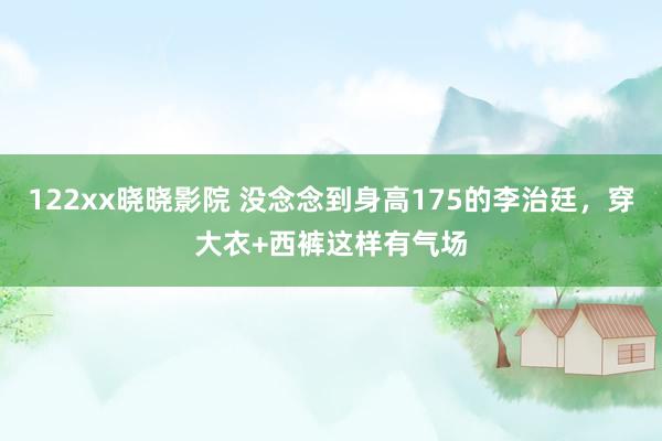 122xx晓晓影院 没念念到身高175的李治廷，穿大衣+西裤这样有气场