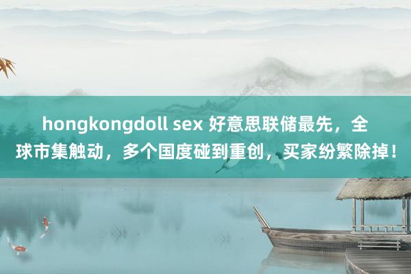 hongkongdoll sex 好意思联储最先，全球市集触动，多个国度碰到重创，买家纷繁除掉！