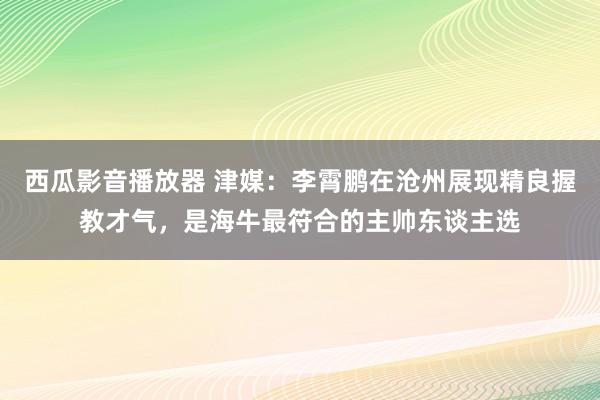 西瓜影音播放器 津媒：李霄鹏在沧州展现精良握教才气，是海牛最符合的主帅东谈主选