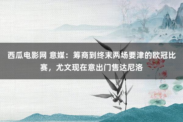 西瓜电影网 意媒：筹商到终末两场要津的欧冠比赛，尤文现在意出门售达尼洛