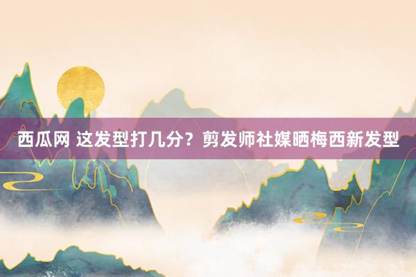 西瓜网 这发型打几分？剪发师社媒晒梅西新发型