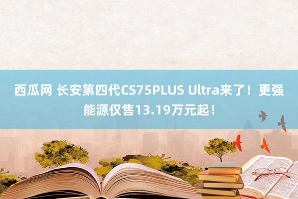 西瓜网 长安第四代CS75PLUS Ultra来了！更强能源