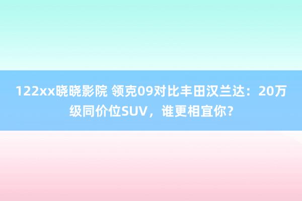 122xx晓晓影院 领克09对比丰田汉兰达：20万级同价位S